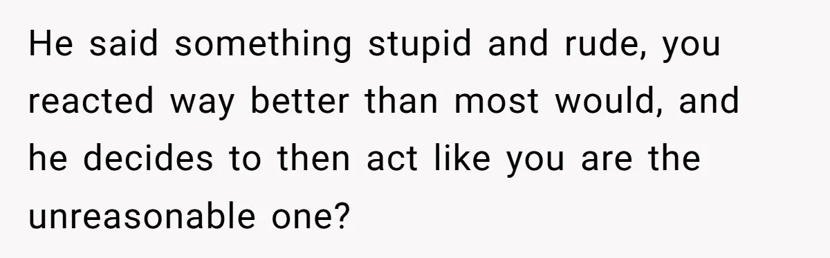 He said something stupid and rude, you reacted way better than most would, and he decides to then act like you are the unreasonable one?