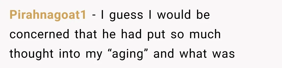 Pirahnagoat1 − I guess I would be concerned that he had put so much thought into my “aging” and what was