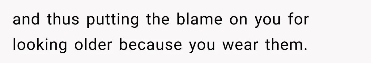 and thus putting the blame on you for looking older because you wear them.