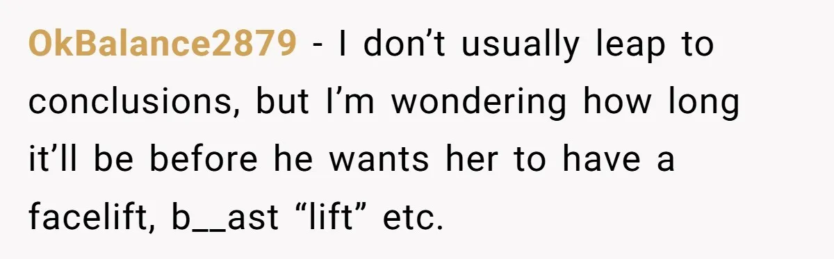 OkBalance2879 − I don’t usually leap to conclusions, but I’m wondering how long it’ll be before he wants her to have a facelift, b__ast “lift” etc.
