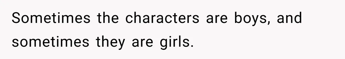 Sometimes the characters are boys, and sometimes they are girls.