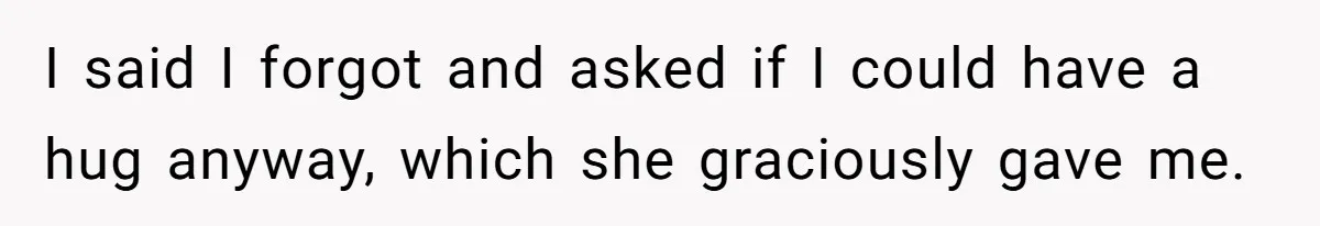 I said I forgot and asked if I could have a hug anyway, which she graciously gave me.