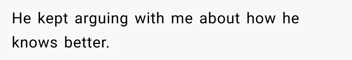 He kept arguing with me about how he knows better.