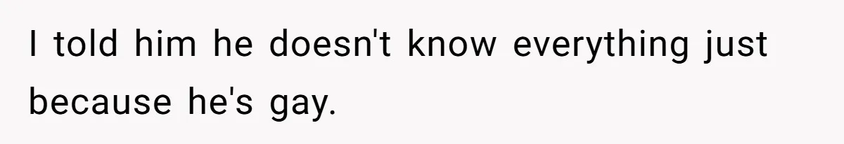 I told him he doesn't know everything just because he's gay.