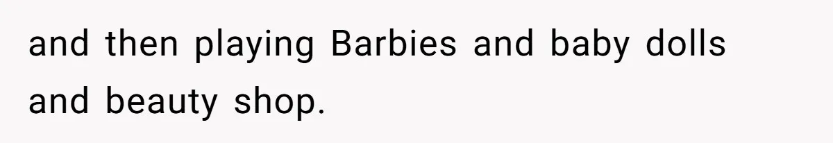 and then playing Barbies and baby dolls and beauty shop.