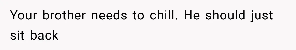 Your brother needs to chill. He should just sit back