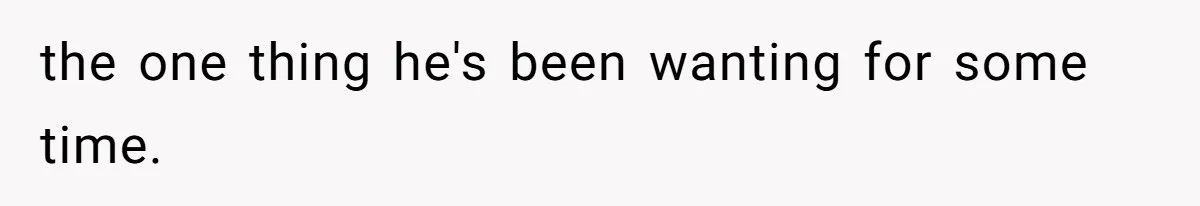 the one thing he's been wanting for some time.