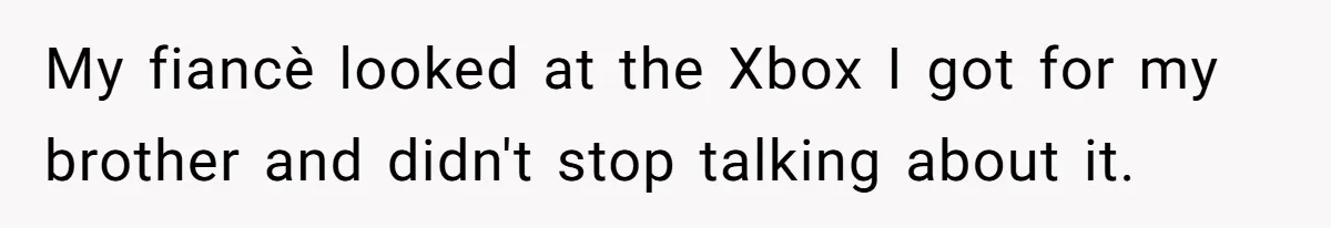 My fiancè looked at the Xbox I got for my brother and didn't stop talking about it.