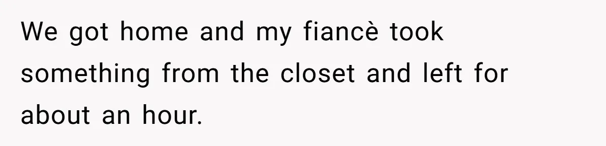 We got home and my fiancè took something from the closet and left for about an hour.