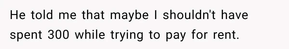He told me that maybe I shouldn't have spent 300 while trying to pay for rent.
