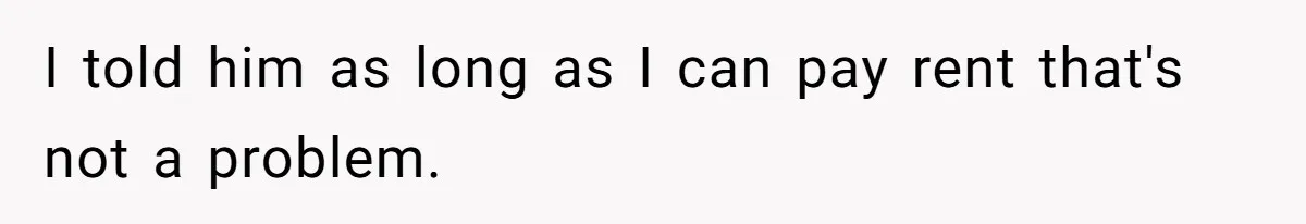 I told him as long as I can pay rent that's not a problem.