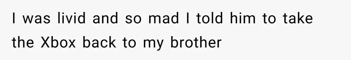 I was livid and so mad I told him to take the Xbox back to my brother
