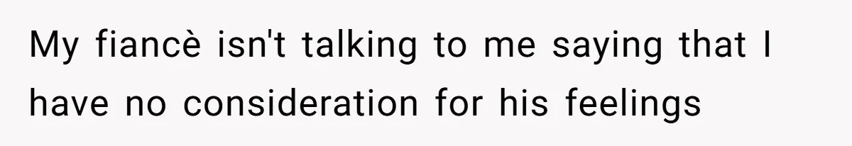 My fiancè isn't talking to me saying that I have no consideration for his feelings