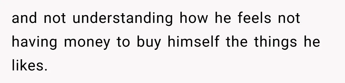 and not understanding how he feels not having money to buy himself the things he likes.