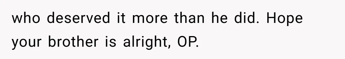 who deserved it more than he did. Hope your brother is alright, OP.