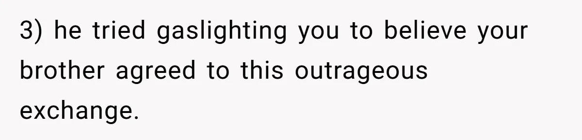 3) he tried gaslighting you to believe your brother agreed to this outrageous exchange.
