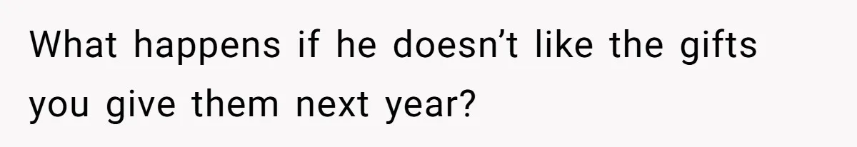 What happens if he doesn’t like the gifts you give them next year?