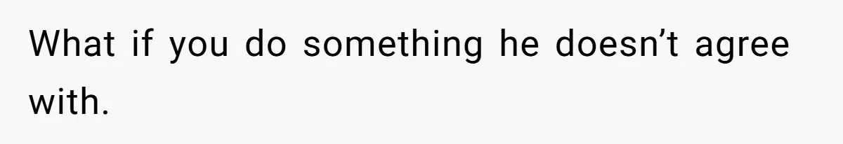 What if you do something he doesn’t agree with.