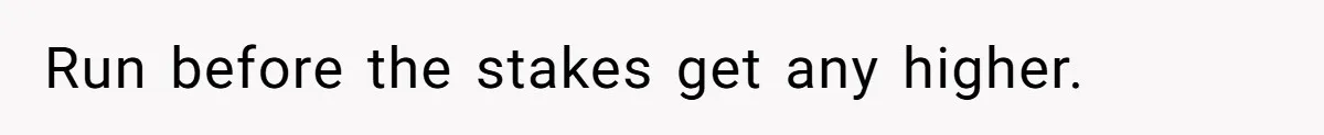 Run before the stakes get any higher.