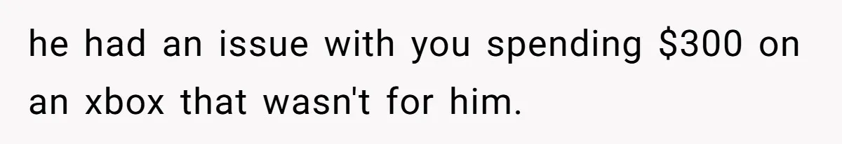 he had an issue with you spending $300 on an xbox that wasn't for him.