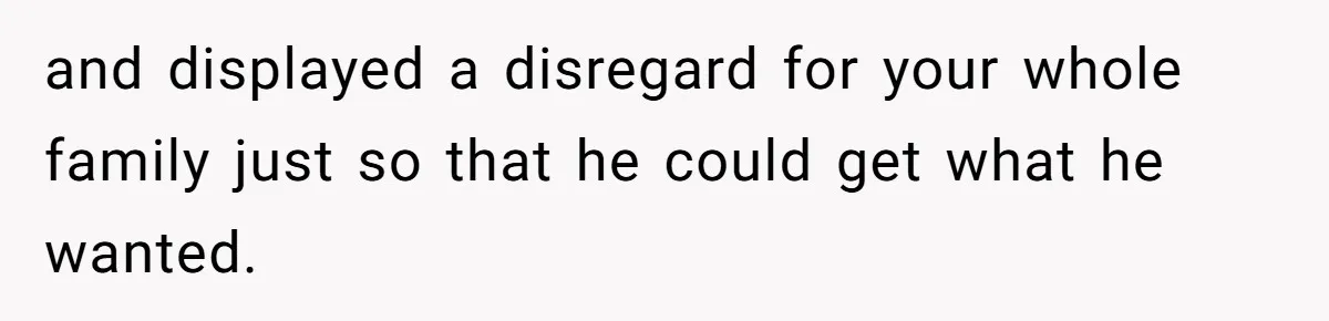 and displayed a disregard for your whole family just so that he could get what he wanted.