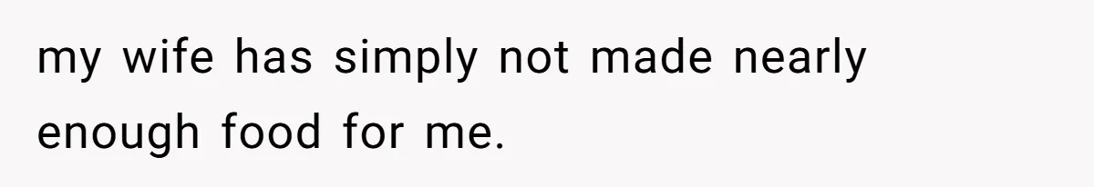 my wife has simply not made nearly enough food for me.