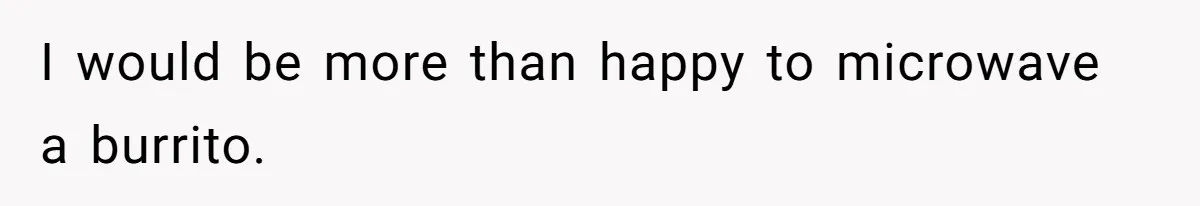 I would be more than happy to microwave a burrito.