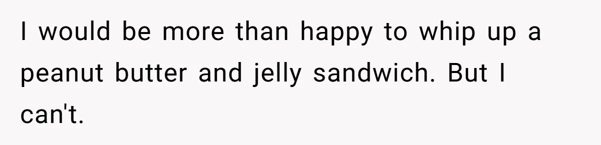 I would be more than happy to whip up a peanut butter and jelly sandwich. But I can't.