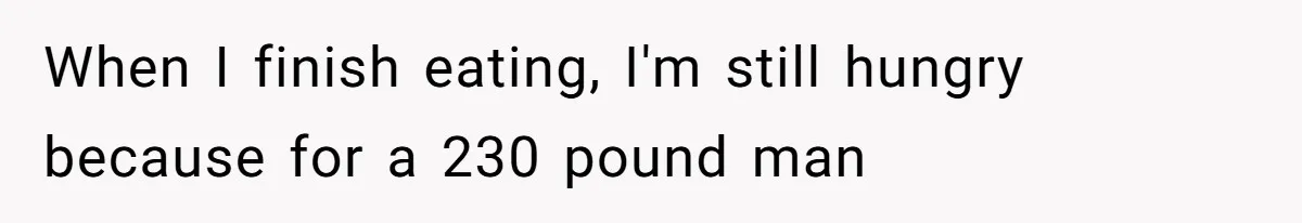 When I finish eating, I'm still hungry because for a 230 pound man
