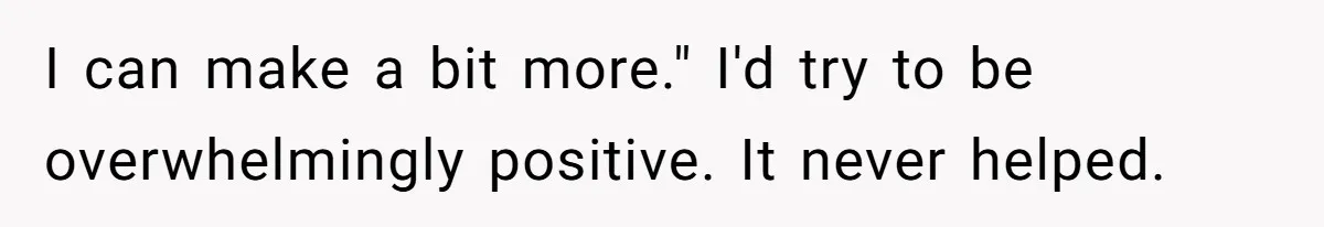 I can make a bit more." I'd try to be overwhelmingly positive. It never helped.