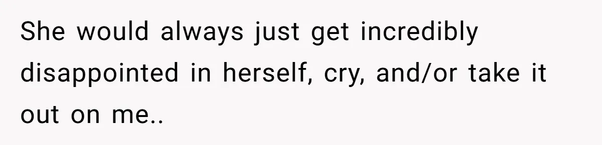She would always just get incredibly disappointed in herself, cry, and/or take it out on me..