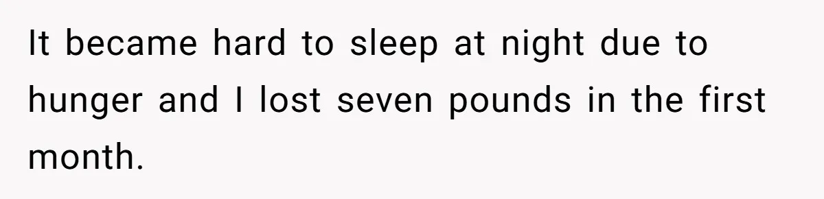 It became hard to sleep at night due to hunger and I lost seven pounds in the first month.
