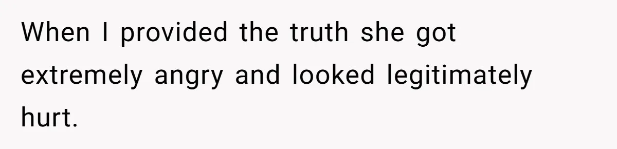 When I provided the truth she got extremely angry and looked legitimately hurt.
