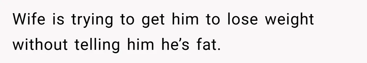 Wife is trying to get him to lose weight without telling him he’s fat.