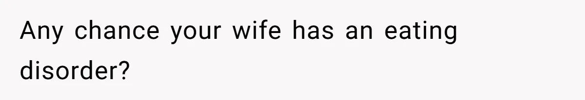 Any chance your wife has an eating disorder?