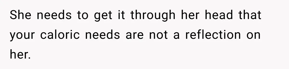 She needs to get it through her head that your caloric needs are not a reflection on her.