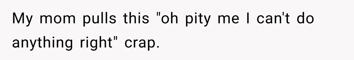 My mom pulls this "oh pity me I can't do anything right" crap.