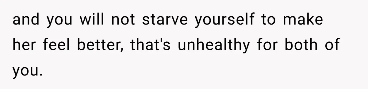 and you will not starve yourself to make her feel better, that's unhealthy for both of you.
