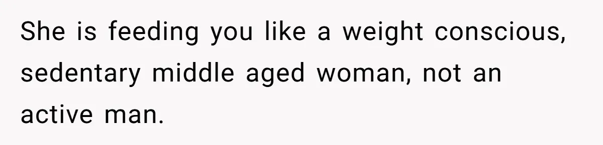 She is feeding you like a weight conscious, sedentary middle aged woman, not an active man.