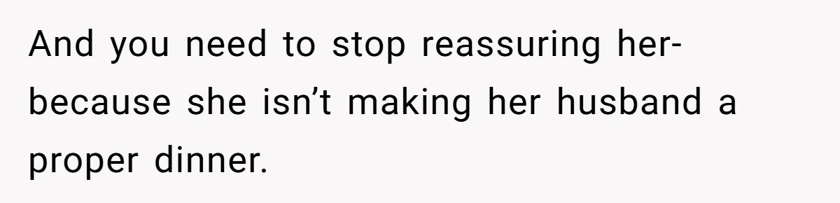 And you need to stop reassuring her-because she isn’t making her husband a proper dinner.
