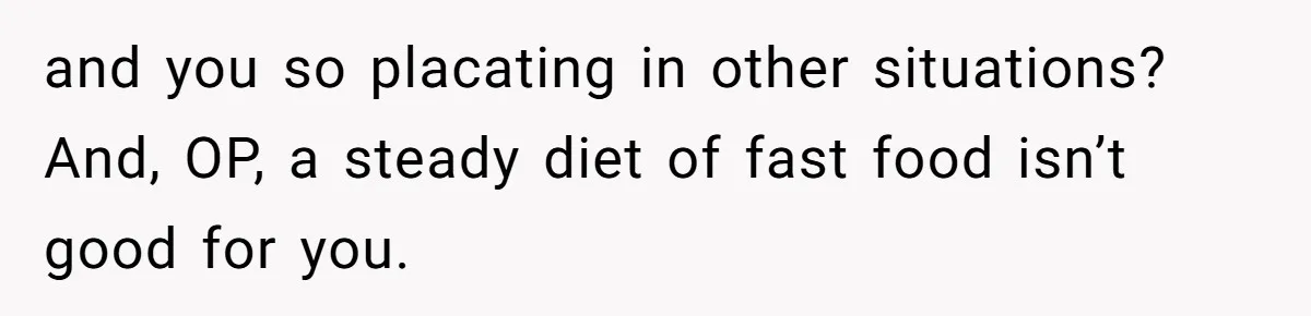and you so placating in other situations? And, OP, a steady diet of fast food isn’t good for you.