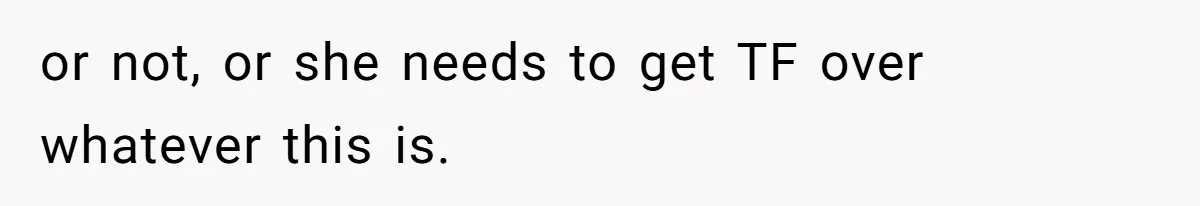 or not, or she needs to get TF over whatever this is.