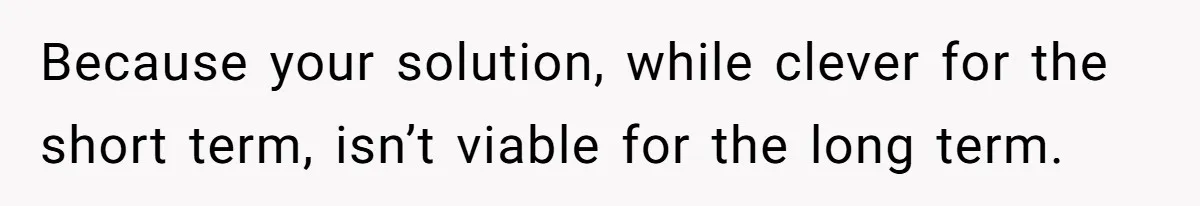 Because your solution, while clever for the short term, isn’t viable for the long term.