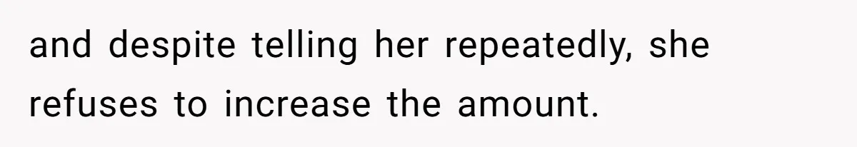 and despite telling her repeatedly, she refuses to increase the amount.
