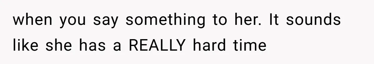 when you say something to her. It sounds like she has a REALLY hard time
