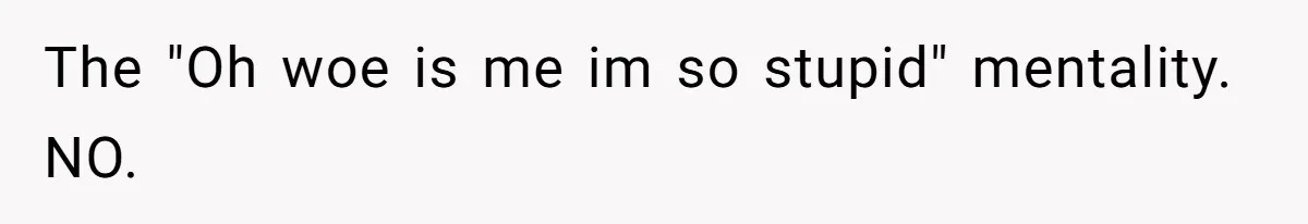The "Oh woe is me im so stupid" mentality. NO.