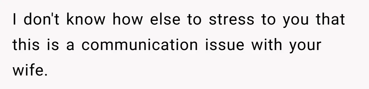I don't know how else to stress to you that this is a communication issue with your wife.