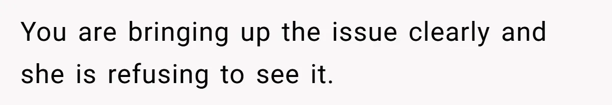 You are bringing up the issue clearly and she is refusing to see it.