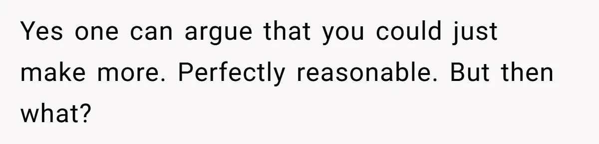 Yes one can argue that you could just make more. Perfectly reasonable. But then what?