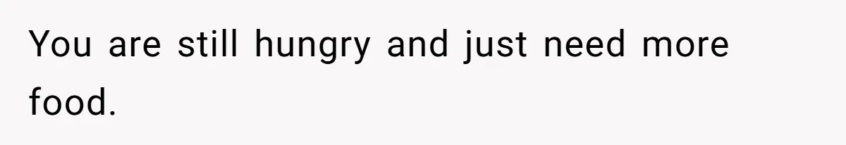 You are still hungry and just need more food.